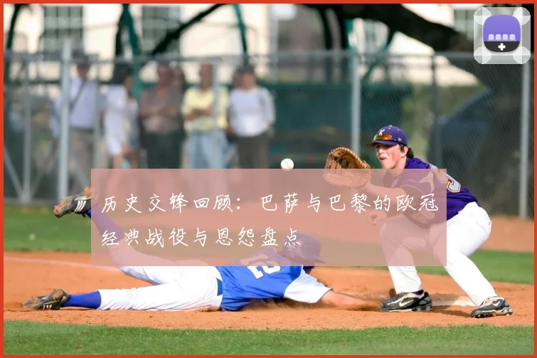 历史交锋回顾：巴萨与巴黎的欧冠经典战役与恩怨盘点