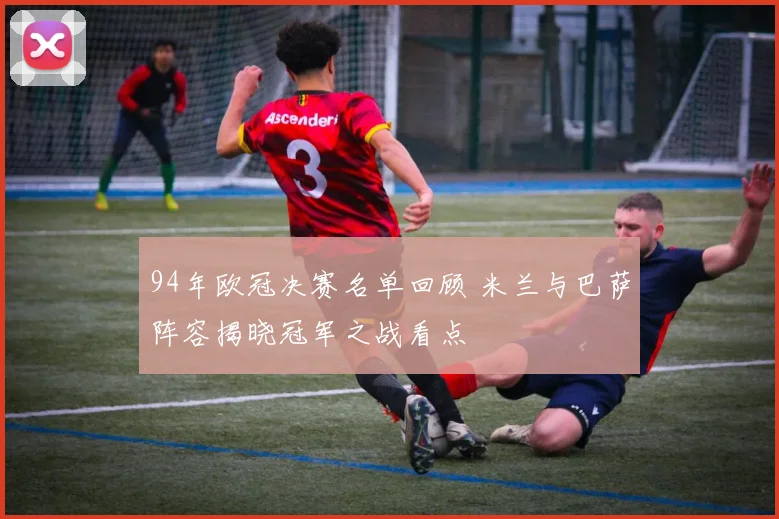94年欧冠决赛名单回顾 米兰与巴萨阵容揭晓冠军之战看点