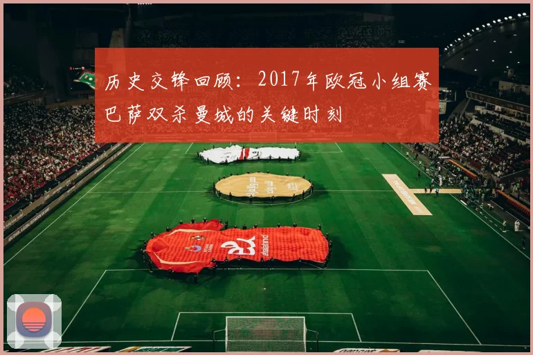 历史交锋回顾：2017年欧冠小组赛巴萨双杀曼城的关键时刻