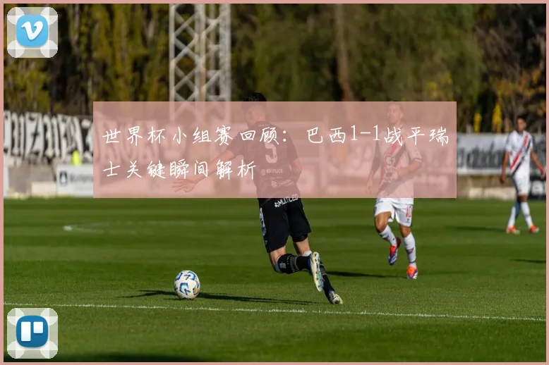 世界杯小组赛回顾:巴西1-1战平瑞士关键瞬间解析