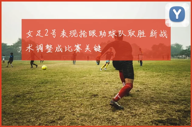女足2号表现抢眼助球队取胜 新战术调整成比赛关键