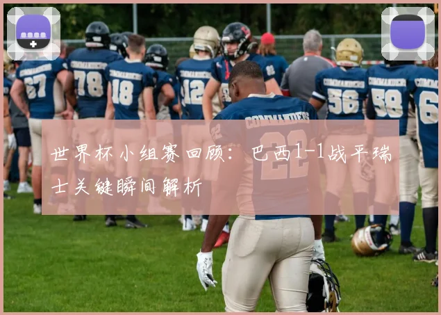 世界杯小组赛回顾:巴西1-1战平瑞士关键瞬间解析