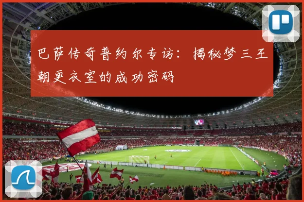 巴萨传奇普约尔专访：揭秘梦三王朝更衣室的成功密码