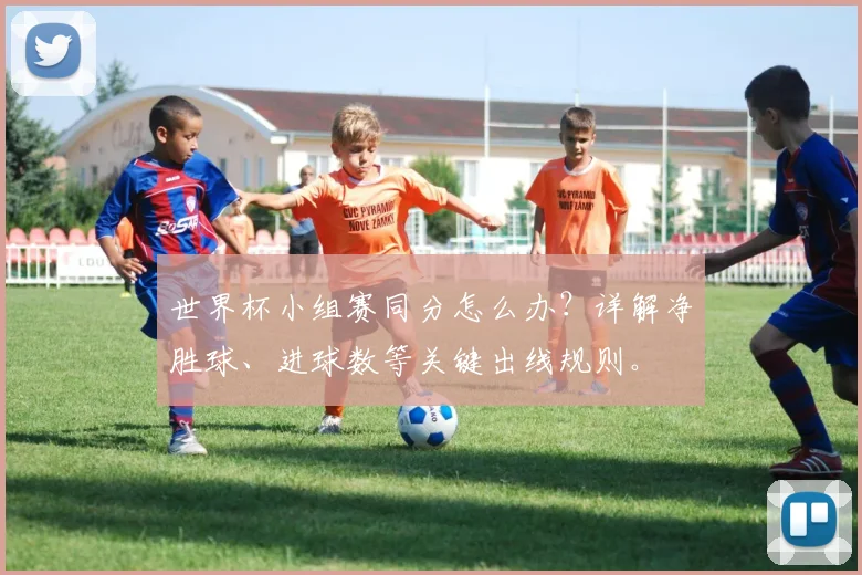 世界杯小组赛同分怎么办？详解净胜球、进球数等关键出线规则。