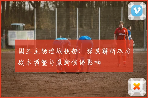 国王主场迎战快船:深度解析双方战术调整与最新伤停影响