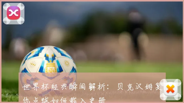 世界杯经典瞬间解析：贝克汉姆复仇点球如何载入史册