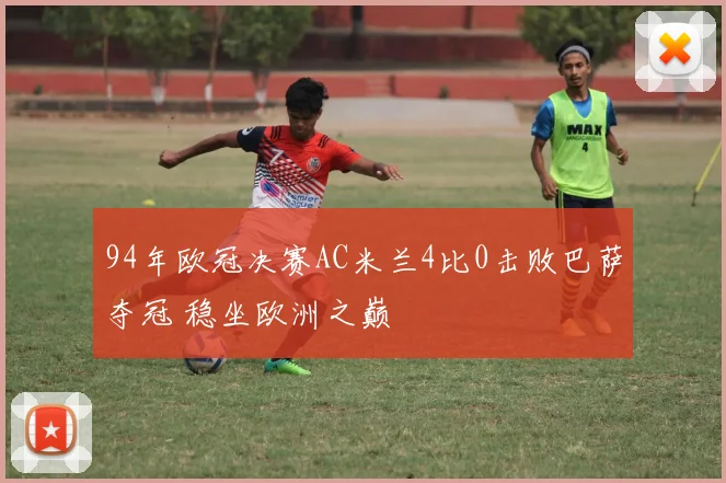 94年欧冠决赛AC米兰4比0击败巴萨夺冠 稳坐欧洲之巅