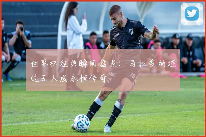 世界杯经典瞬间盘点：马拉多纳连过五人成永恒传奇